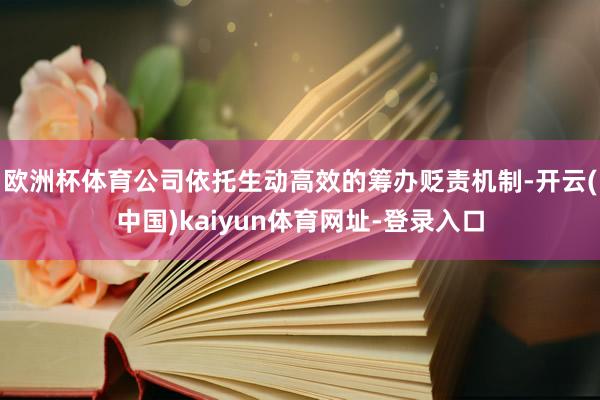 欧洲杯体育公司依托生动高效的筹办贬责机制-开云(中国)kaiyun体育网址-登录入口