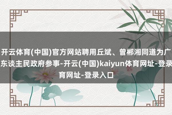 开云体育(中国)官方网站聘用丘斌、曾郴湘同道为广州市东谈主民政府参事-开云(中国)kaiyun体育网址-登录入口