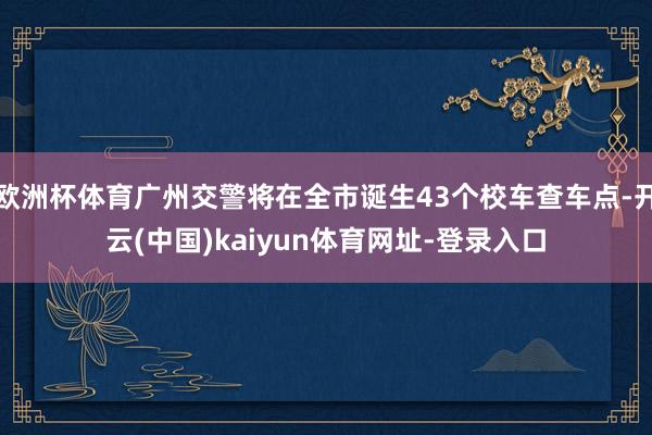 欧洲杯体育广州交警将在全市诞生43个校车查车点-开云(中国)kaiyun体育网址-登录入口
