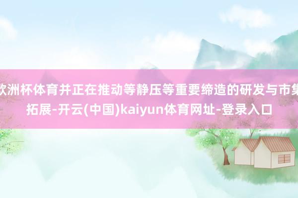 欧洲杯体育并正在推动等静压等重要缔造的研发与市集拓展-开云(中国)kaiyun体育网址-登录入口