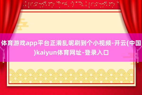 体育游戏app平台正淆乱呢刷到个小视频-开云(中国)kaiyun体育网址-登录入口