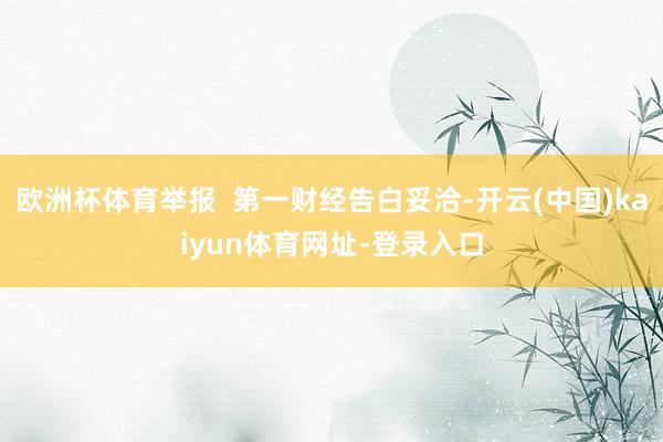 欧洲杯体育举报  第一财经告白妥洽-开云(中国)kaiyun体育网址-登录入口