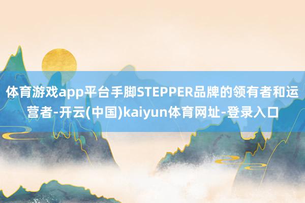 体育游戏app平台手脚STEPPER品牌的领有者和运营者-开云(中国)kaiyun体育网址-登录入口