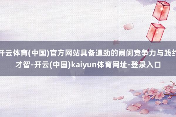 开云体育(中国)官方网站具备遒劲的阛阓竞争力与践约才智-开云(中国)kaiyun体育网址-登录入口