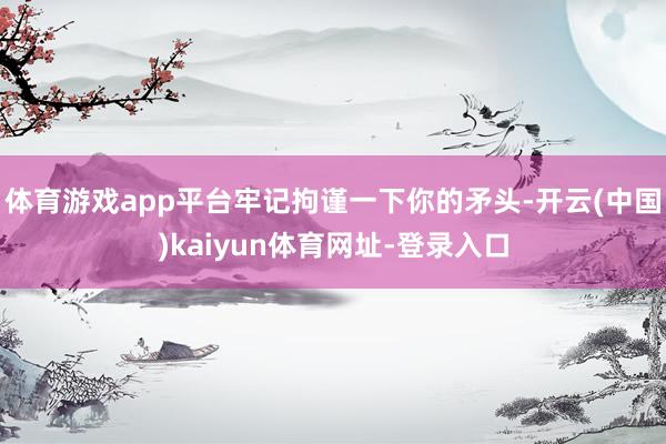体育游戏app平台牢记拘谨一下你的矛头-开云(中国)kaiyun体育网址-登录入口