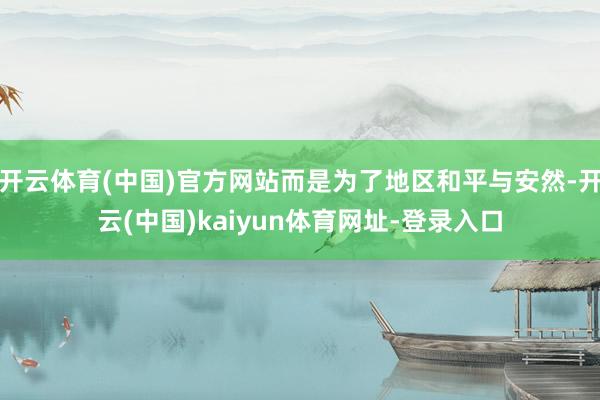 开云体育(中国)官方网站而是为了地区和平与安然-开云(中国)kaiyun体育网址-登录入口