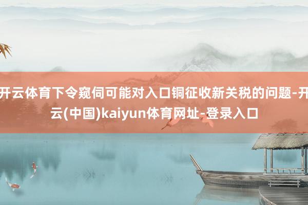 开云体育下令窥伺可能对入口铜征收新关税的问题-开云(中国)kaiyun体育网址-登录入口