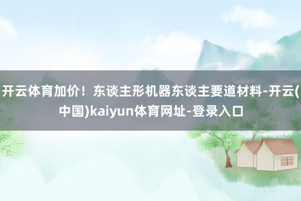 开云体育　　加价！东谈主形机器东谈主要道材料-开云(中国)kaiyun体育网址-登录入口