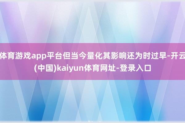 体育游戏app平台但当今量化其影响还为时过早-开云(中国)kaiyun体育网址-登录入口