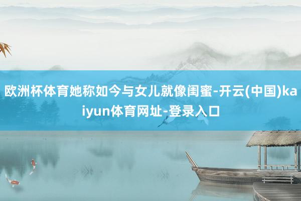欧洲杯体育她称如今与女儿就像闺蜜-开云(中国)kaiyun体育网址-登录入口