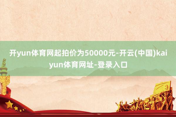 开yun体育网起拍价为50000元-开云(中国)kaiyun体育网址-登录入口