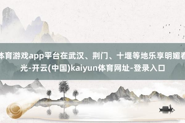 体育游戏app平台在武汉、荆门、十堰等地乐享明媚春光-开云(中国)kaiyun体育网址-登录入口