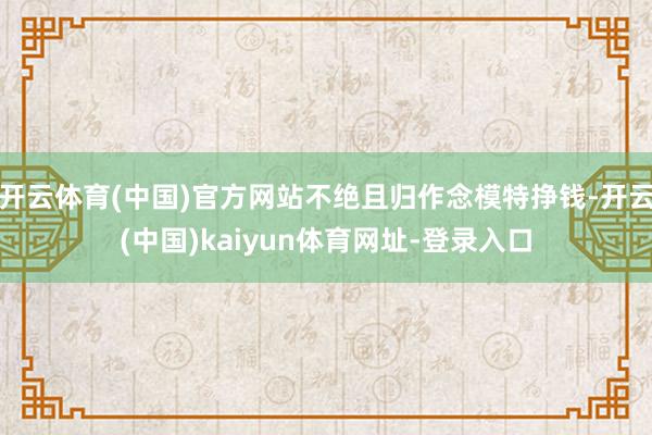 开云体育(中国)官方网站不绝且归作念模特挣钱-开云(中国)kaiyun体育网址-登录入口
