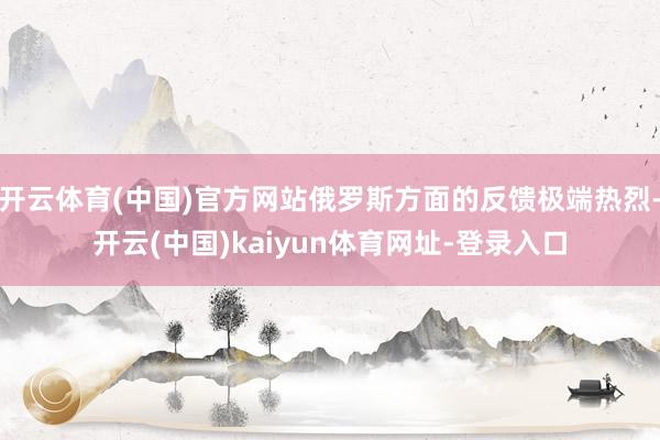 开云体育(中国)官方网站俄罗斯方面的反馈极端热烈-开云(中国)kaiyun体育网址-登录入口