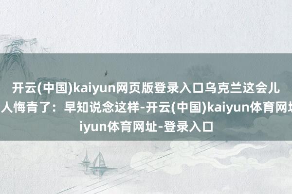 开云(中国)kaiyun网页版登录入口乌克兰这会儿揣测肠子王人悔青了：早知说念这样-开云(中国)kaiyun体育网址-登录入口