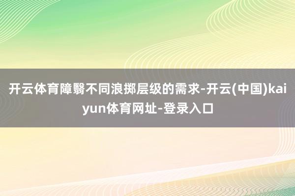 开云体育障翳不同浪掷层级的需求-开云(中国)kaiyun体育网址-登录入口