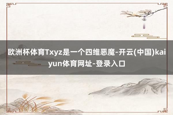 欧洲杯体育Txyz是一个四维恶魔-开云(中国)kaiyun体育网址-登录入口