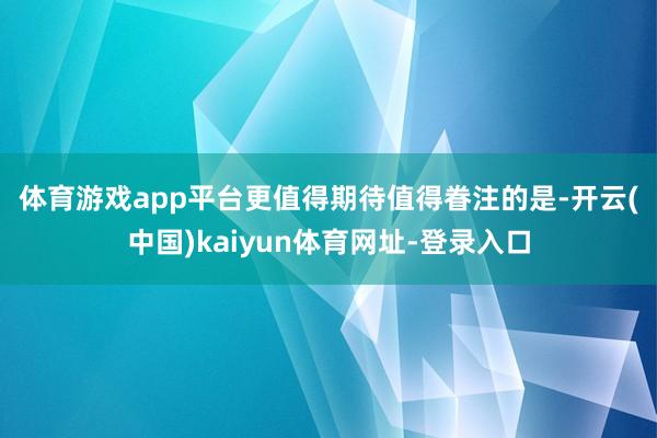 体育游戏app平台更值得期待　　值得眷注的是-开云(中国)kaiyun体育网址-登录入口