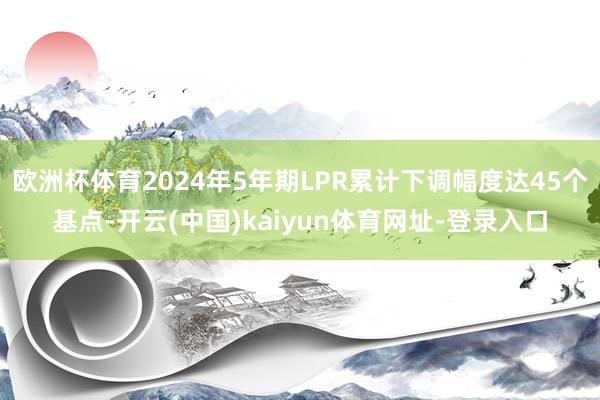 欧洲杯体育2024年5年期LPR累计下调幅度达45个基点-开云(中国)kaiyun体育网址-登录入口