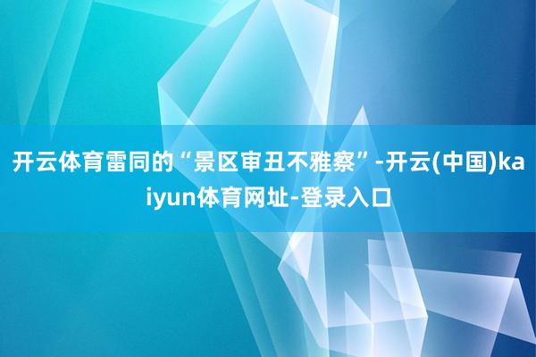 开云体育雷同的“景区审丑不雅察”-开云(中国)kaiyun体育网址-登录入口