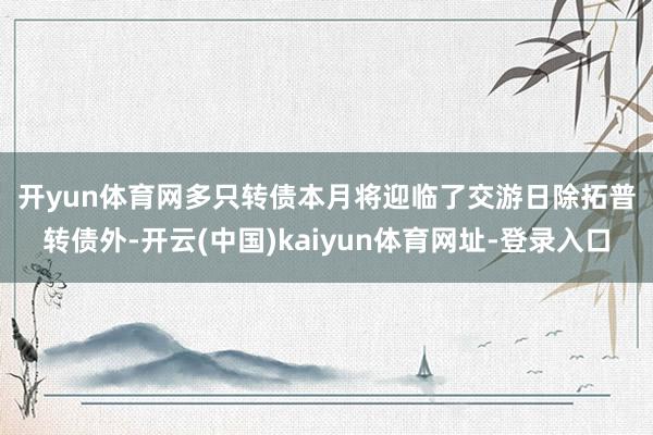开yun体育网　　多只转债本月将迎临了交游日　　除拓普转债外-开云(中国)kaiyun体育网址-登录入口