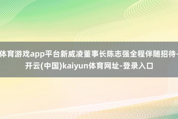 体育游戏app平台新威凌董事长陈志强全程伴随招待-开云(中国)kaiyun体育网址-登录入口