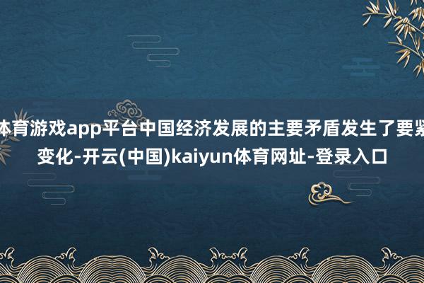 体育游戏app平台中国经济发展的主要矛盾发生了要紧变化-开云(中国)kaiyun体育网址-登录入口