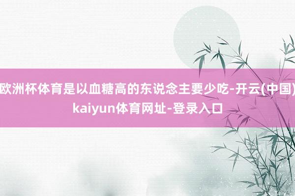 欧洲杯体育是以血糖高的东说念主要少吃-开云(中国)kaiyun体育网址-登录入口