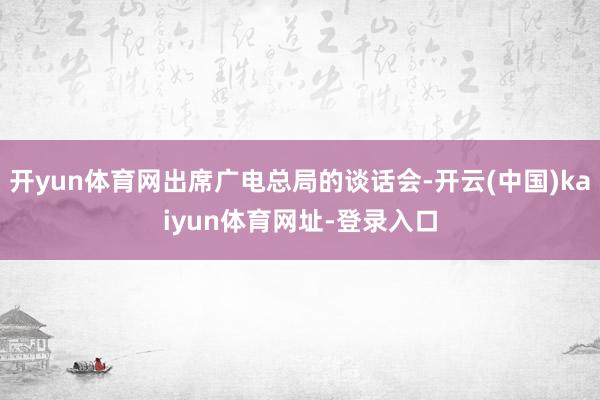 开yun体育网出席广电总局的谈话会-开云(中国)kaiyun体育网址-登录入口