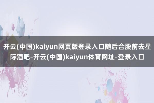 开云(中国)kaiyun网页版登录入口随后合股前去星际酒吧-开云(中国)kaiyun体育网址-登录入口