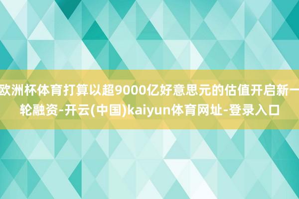 欧洲杯体育打算以超9000亿好意思元的估值开启新一轮融资-开云(中国)kaiyun体育网址-登录入口