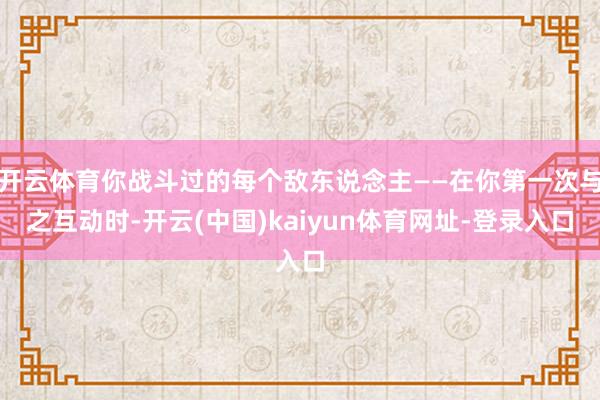 开云体育你战斗过的每个敌东说念主——在你第一次与之互动时-开云(中国)kaiyun体育网址-登录入口