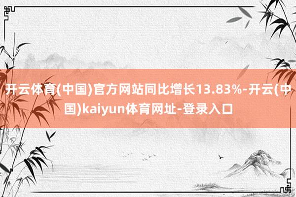 开云体育(中国)官方网站同比增长13.83%-开云(中国)kaiyun体育网址-登录入口