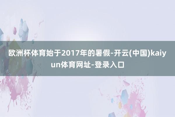 欧洲杯体育始于2017年的暑假-开云(中国)kaiyun体育网址-登录入口