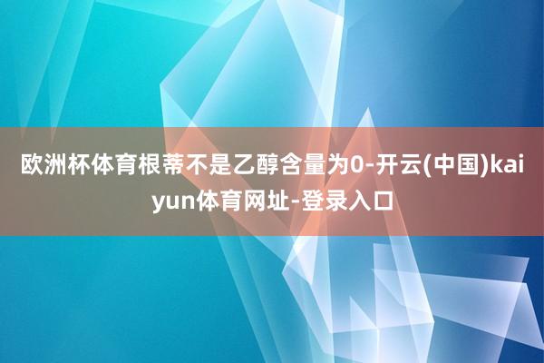 欧洲杯体育根蒂不是乙醇含量为0-开云(中国)kaiyun体育网址-登录入口