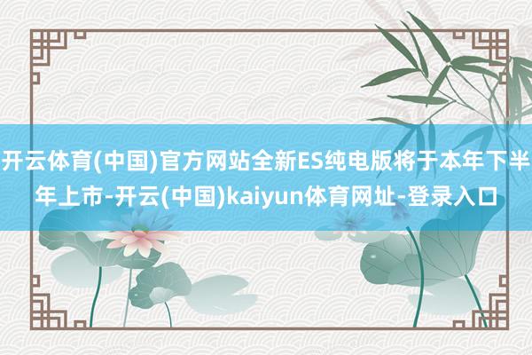 开云体育(中国)官方网站全新ES纯电版将于本年下半年上市-开云(中国)kaiyun体育网址-登录入口