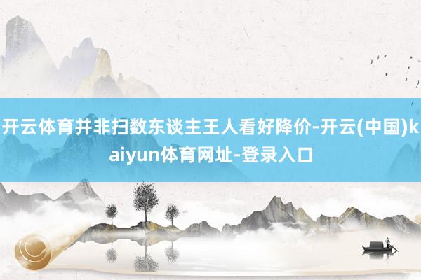 开云体育并非扫数东谈主王人看好降价-开云(中国)kaiyun体育网址-登录入口