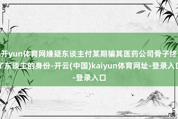 开yun体育网嫌疑东谈主付某期骗其医药公司骨子终了东谈主的身份-开云(中国)kaiyun体育网址-登录入口