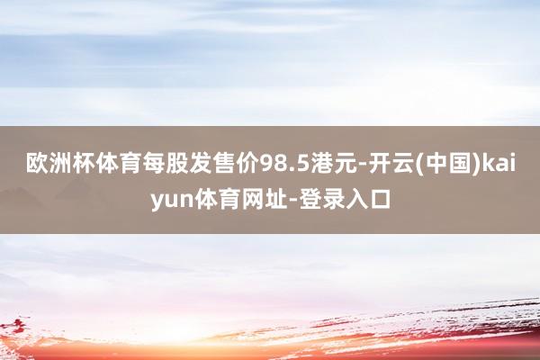 欧洲杯体育每股发售价98.5港元-开云(中国)kaiyun体育网址-登录入口