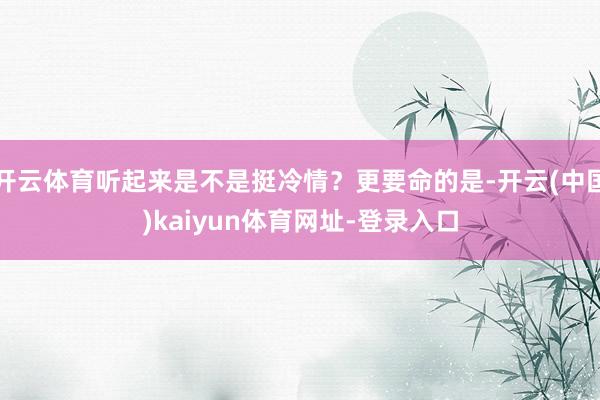 开云体育听起来是不是挺冷情？更要命的是-开云(中国)kaiyun体育网址-登录入口