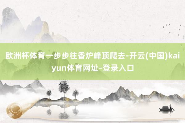 欧洲杯体育一步步往香炉峰顶爬去-开云(中国)kaiyun体育网址-登录入口