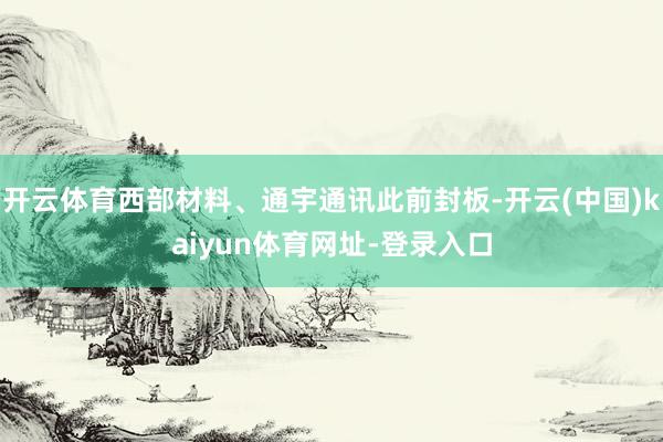 开云体育西部材料、通宇通讯此前封板-开云(中国)kaiyun体育网址-登录入口