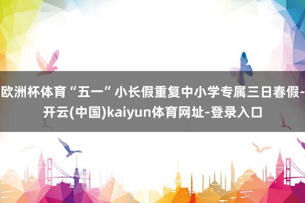 欧洲杯体育“五一”小长假重复中小学专属三日春假-开云(中国)kaiyun体育网址-登录入口