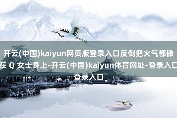 开云(中国)kaiyun网页版登录入口反倒把火气都撒在 Q 女士身上-开云(中国)kaiyun体育网址-登录入口