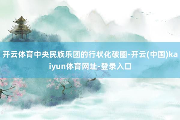 开云体育中央民族乐团的行状化破圈-开云(中国)kaiyun体育网址-登录入口