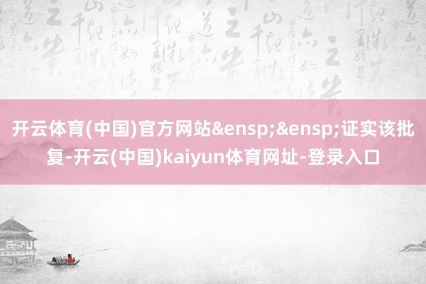 开云体育(中国)官方网站&ensp;&ensp;证实该批复-开云(中国)kaiyun体育网址-登录入口