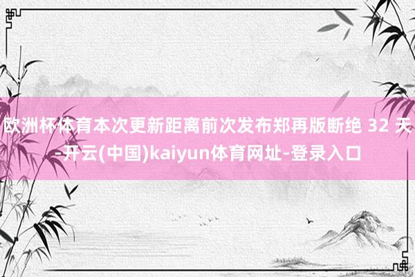 欧洲杯体育本次更新距离前次发布郑再版断绝 32 天-开云(中国)kaiyun体育网址-登录入口