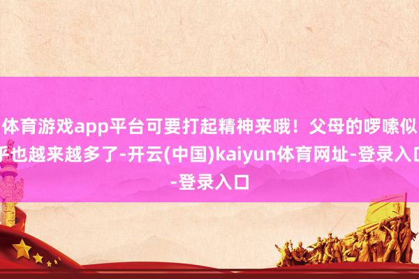 体育游戏app平台可要打起精神来哦！父母的啰嗦似乎也越来越多了-开云(中国)kaiyun体育网址-登录入口