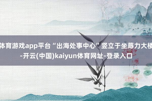 体育游戏app平台“出海处事中心”竖立于坐蓐力大楼-开云(中国)kaiyun体育网址-登录入口