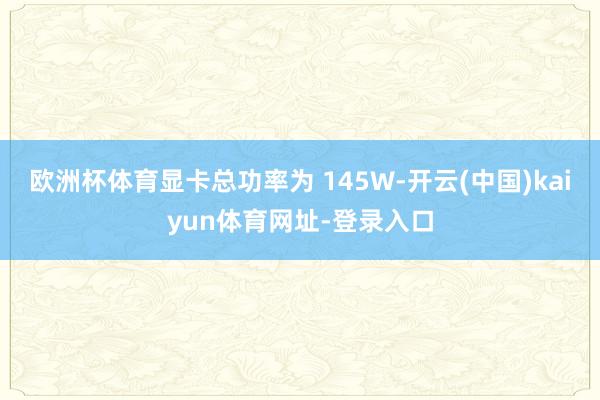 欧洲杯体育显卡总功率为 145W-开云(中国)kaiyun体育网址-登录入口